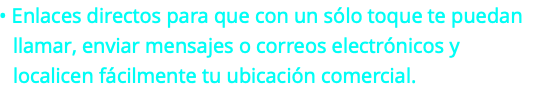  • Enlaces directos para que con un sólo toque te puedan llamar, enviar mensajes o correos electrónicos y localicen fácilmente tu ubicación comercial.